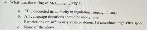 4. What was the ruling of McConnell v FEC?
a. FEC exceeded its authority in regulating campaign finance
b. All campaign donations should be anonymous
c. Restrictions on soft money violated donors 1st amendmen rights/free speech
d. None of the above