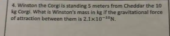 4. Winston the Corgi is standing 5 meters from Cheddar the 10
kg Corgi. What is Winston's mass in kg if the gravitational force
of attraction between them is 2.1times 10^-10N