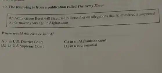 40. The following is from a publication called The Army Times
An Army Green Beret will face trial in December on allegations that he murdered a suspected
bomb-maker years ago in Afghanistan.
Where would this case be heard?
A.) in U.S. District Court
C.) in an Afghanistan court
B.) in U.S Supreme Court
D.) in a court -martial