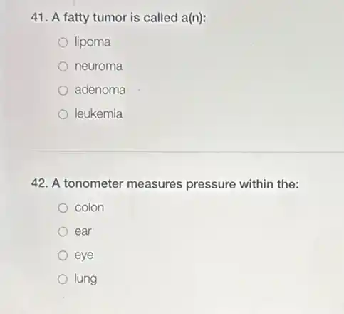 41. A fatty tumor is called a(n):
lipoma
neuroma
adenoma
leukemia
42. A tonometer measures pressure within the:
colon
ear
eye
lung