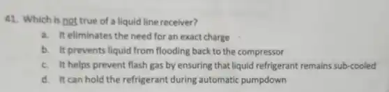 41. Which is not true of a liquid line receiver?
a. It eliminates the need for an exact charge
b. It prevents liquid from flooding back to the compressor
c. It helps prevent flash gas by ensuring that liquid refrigerant remains sub-cooled
d. It can hold the refrigerant during automatic pumpdown