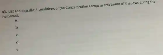 43. List and describe 5 conditions of the Concentration Camps or treatment of the Jews during the
Holocaust.
a.
b.
c.
d.
e.