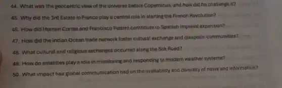 44. What was the geocentric view of the universe before Copernicus, and how did he challenge it?
45. Why did the 3rd Estate in France play a central role in starting the French Revolution?
46. How did Hernan Cortes and Francisco Pizarro contribute to Spanish imperial expansion?
47. How did the Indian Ocean trade network foster cultural exchange and diasporic communities?
48. What cultural and religious exchanges occurred along the Silk Road?
49. How do satellites play a role in monitoring and responding to modern weather systems?
50. What impact has global communication had on the availability and diversity of news and information?