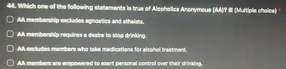 44. Which one of the following statements is true of Alcoholics Anonymous (AA)? III (Multiple choice)
AA membership excludes agnostics and atheists.
AA membershi requires a desire to stop drinking.
AA excludes members who take medications for alcohol treatment.
AA members are empowered to exert personal control over their drinking.