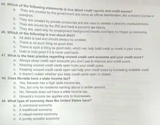 45. Which of the following statements is true about crodit reports and credit scores?
a. They are created by the government and serve as official identification like a driver's license a
passport.
b. They are created by privato companies and are used to assoss a person's croditworthiness.
c. They are issued by the IRS and track a person's tax history.
d. They are used only for employment background checks and have no impact on borrowing.
46. Which of the following is true about dobt?
a. All debt is bad and should always be avoided.
b. There is no such thing as good debt.
c. There is such a thing as good debt, which can help build credit or invest in your future.
d. Debt is only good if it is never pald back.
47. What is the best practice regarding unused crodit card accounts and your credit score?
a. Always close credit card accounts you don't use to improve your credit score.
b. Keeping unused credit cards open hurts your credit score.
c. Keeping unused credit cards open can help your credit score by Increasing available credit.
d. It doesn't matter whether you keep credit cards open or closed.
48. Does Nevada have a state income tax?
a. Yes, Nevada has a high state income tax.
b. Yes, but only for residents earning above a certain amount.
c. No, Nevada does not have a state Income tax.
d. Nevada's income tax applies only to businesses.
49. What type of economy does the United States have?
a. A command economy
b. A traditional economy
c. A mixed-market economy
d. A purely socialist economy