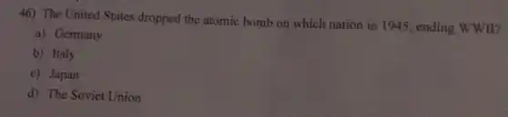 46) The United States dropped the atomic bomb on which nation in 1945, ending WWII?
a) Germany
b) Italy
c) Japan
d) The Soviet Union