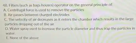 48. Filters (such as bags houses) operator on the general principle of:
A. Centrifugal force is used to remove the particles
B. Air passes between charged electrodes
C. The velocity of air decreases as it enters the chamber which results in the large
particles dropping out of the air
D. Water spray used to increase the particle diameter and thus trap the particles in
water.
E. None of the above