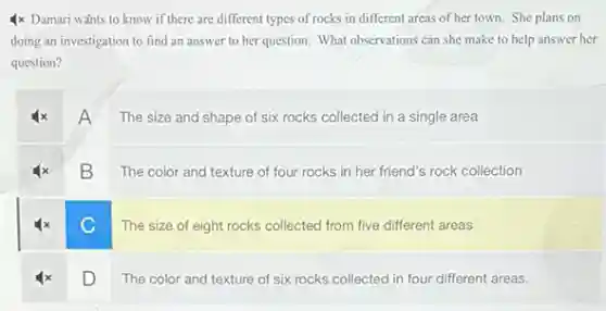 4x Damari wahts to know if there are different types of rocks in different areas of her town. She plans on
doing an investigation to find an answer to her question. What observations can she make to help answer her
question?
A
The size and shape of six rocks collected in a single area
B
The color and texture of four rocks in her friend's rock collection
C
The size of eight rocks collected from five different areas
D
The color and texture of six rocks collected in four different areas.