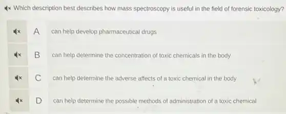 4x Which description best describes how mass spectroscopy is useful in the field of forensic toxicology?
A
can help develop pharmaceutical drugs
B
can help determine the concentration of toxic chemicals in the body
C
can help determine the adverse affects of a toxic chemical in the body
D
can help determine the possible methods of administration of a toxic chemical