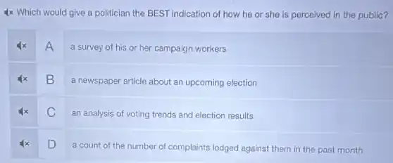 4x Which would give a politician the BEST indication of how he or she is perceived in the public?
A
a survey of his or her campaign workers
B
a newspaper article about an upcoming election
C
an analysis of voting trends and election results
D
a count of the number of complaints lodged against them in the past month