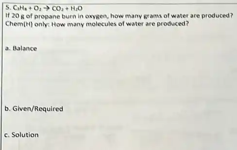 5 C_(3)H_(8)+O_(2)arrow CO_(2)+H_(2)O
If 20 gof propane burn in oxygen how many grams of water are produced?
Chem (H) only: How many molecules of water are produced?
a. Balance
b. Given/Required
c. Solution