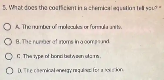 5. What does the coefficient in a chemical equation tell you?
A. The number of molecules or formula units.
B. The number of atoms in a compound.
C. The type of bond between atoms.
D. The chemical energy required for a reaction.