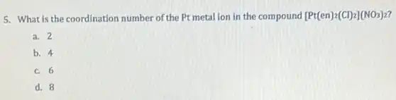 5. What is the coordination number of the Pt metal ion in the compound [Pt(en)_(2)(Cl)_(2)](NO_(3))_(2)
a. 2
b. 4
c. 6
d. 8