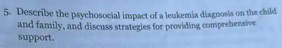 5. Describe the psychosocial impact of a leukemia diagnosis on the child
and family, and discuss strategies for providing comprehensive
support.