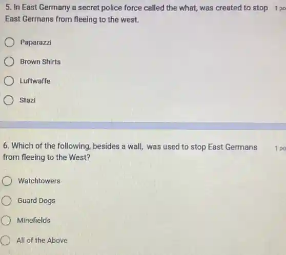 5. In East Germany a secret police force called the what, was created to stop 1 po
East Germans from fleeing to the west.
Paparazzi
Brown Shirts
Luftwaffe
Stazi
6. Which of the following, besides a wall was used to stop East Germans
from fleeing to the West?
Watchtowers
Guard Dogs
Minefields
All of the Above
1 po