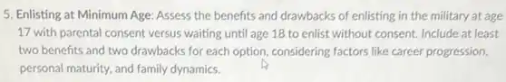 5. Enlisting at Minimum Age: Assess the benefits and drawbacks of enlisting in the military at age
17 with parental consent versus waiting until age 18 to enlist without consent. Include at least
two benefits and two drawbacks for each option considering factors like career progression,
personal maturity, and family dynamics.