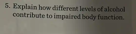 5. Explain how different levels of alcohol
contribute to impaired body function.