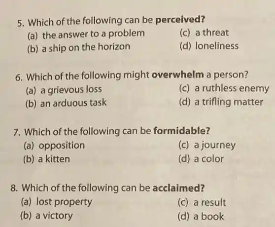 5. Which of the following can be perceived?
(a) the answer to a problem
(c) a threat
(b) a ship on the horizon
(d) Ioneliness
6. Which of the following might overwhelm a person?
(a) a grievous loss
(c) a ruthless enemy
(b) an arduous task
(d) a trifling matter
7. Which of the following can be formidable?
(a) opposition
(c) a journey
(b) a kitten
(d) a color
8. Which of the following can be acclaimed?
(a) lost property
(c) a result
(b) a victory
(d) a book
