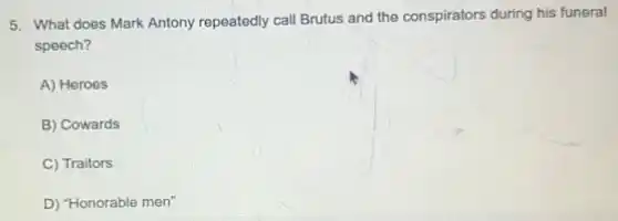 5. What does Mark Antony repeatedly call Brutus and the conspirators during his funeral
speech?
A) Heroes
B) Cowards
C) Traitors
D) "Honorable men"