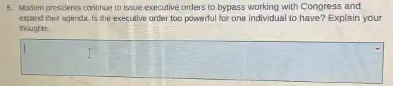 5. Modern presidents continue to issue executive orders to bypass working with Congress and
expand their agenda. Is the executive order too powerful for one individual to have?Explain your
thoughts.
square