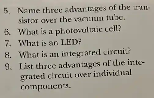 5. Name three advantages of the tran-
sistor over the vacuum tube.
6. What is a photovoltaic cell?
7. What is an LED?
8. What is an integrated circuit?
9. List three advantages of the inte-
grated circuit over individual
components.