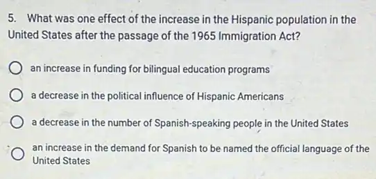 5. What was one effect of the increase in the Hispanic population in the
United States after the passage of the 1965 Immigration Act?
an increase in funding for bilingual education programs
a decrease in the political influence of Hispanic Americans
a decrease in the number of Spanish-speaking people in the United States
an increase in the demand for Spanish to be named the official language of the
United States