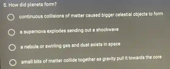5. How did planets form?
continuous collisions of matter caused bigger celestial objects to form
a supernova explodes sending out a shockwave
a nebula or swirling gas and dust exists in space
small bits of matter collide together as gravity pull it towards the core