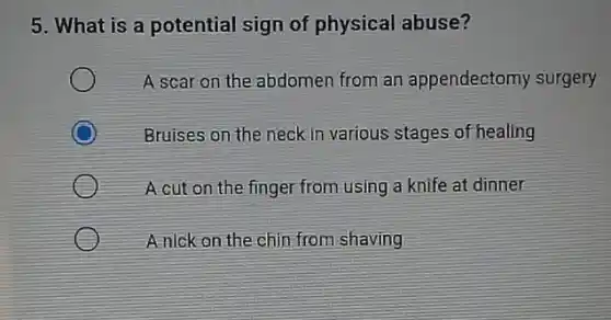 5. What is a potential sign of physical abuse?
A scar on the abdomen from an appendectomy surgery
C
Bruises on the neck in various stages of healing
A cut on the finger from using a knife at dinner
A nick on the chin from shaving