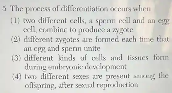5 The process of differentiation occurs when
(1) two different cells, a sperm cell and an egg
cell, combine to produce a zygote
(2) different zygotes are formed each time that
an egg and sperm unite
(3) different kinds of cells and tissues form
during embryonic development
(4) two different sexes are present among the
offspring, after sexual reproduction
