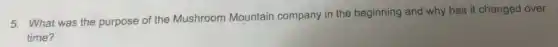 5. What was the purpose of the Mushroom Mountain company in the beginning and why has it changed over
time?