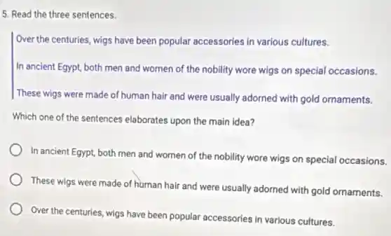 5. Read the three sentences.
Over the centuries, wigs have been popular accessories in various cultures.
In ancient Egypt, both men and women of the nobility wore wigs on special occasions.
These wigs were made of human hair and were usually adorned with gold ornaments.
Which one of the sentences elaborates upon the main idea?
In ancient Egypt, both men and women of the nobility wore wigs on special occasions.
These wigs were made of human hair and were usually adorned with gold ornaments.
Over the centuries, wigs have been popular accessories in various cultures.