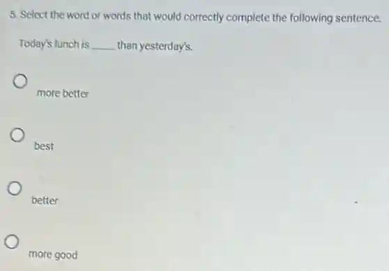 5. Select the word or words that would correctly complete the following sentence.
Today's lunch is __ than yesterday's.
more better
best
better
more good