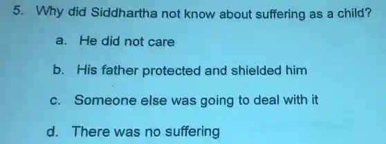 5. Why did Siddhartha not know about suffering as a child?
a. He did not care
b. His father protected and shielded him
c. Someone else was going to deal with it
d. There was no suffering
