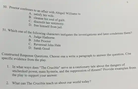 50. Proctor confesses to an affair with Abigail Williams to
A. satisfy his wife.
B. cleanse his soul of guilt.
C. discredit her testimony.
D. free himself from jail.
51. Which one of the following characters instigates the investigations and later condemns them?
A. Judge Hathorne
B. John Proctor
C. Reverend John Hale
D. Sarah Good
Constructed Response Questions. Choose one a write a paragraph to answer the question. Cite
specific evidence from the play.
1. In what ways does "The Crucible" serve as a cautionary tale about the dangers of
unchecked power, mass hysteria, and the suppression ordissent? Provide examples from
the play to support your answer.
2. What can The Crucible teach us about our world today?