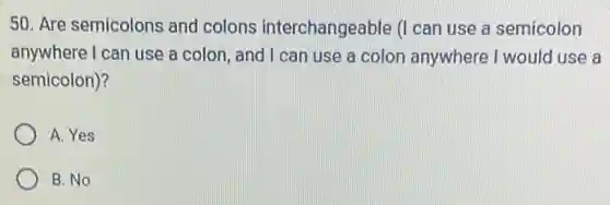 50. Are semicolons and colons interchangeable (I can use a semicolon
anywhere I can use a colon, and I can use a colon anywhere I would use a
semicolon)?
A. Yes
B. No