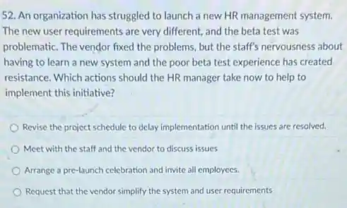 52. An organization has struggled to launch a new HR management system.
The new user requirements are very different, and the beta test was
problematic. The vendor fixed the problems, but the staff's nervousness about
having to learn a new system and the poor beta test experience has created
resistance. Which actions should the HR manager take now to help to
implement this initiative?
Revise the project schedule to delay implementation until the issues are resolved.
Meet with the staff and the vendor to discuss issues
Arrange a pre-launch celebration and invite all employees.
Request that the vendor simplify the system and user requirements