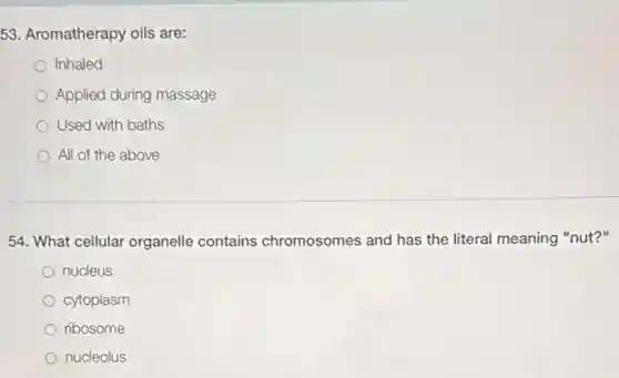 53. Aromatherapy oils are:
Inhaled
Applied during massage
Used with baths
All of the above
54. What cellular organelle contains chromosomes and has the literal meaning "nut?"
nucleus
cytoplasm
ribosome
nucleolus