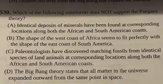 530. Which of the following statements does NOT support the Pangaea
theory?
(A) Identical deposits of minerals have been found at corresponding
locations along both the African and South American coasts.
(B) The shape of the west coast of Africa seems to fit perfectly with
the shape of the east coast of South America.
(C) Paleontologists have discovered matching fossils from identical
species of land animals at corresponding locations along both the
African and South American coasts.
(D) The Big Bang theory states that all matter in the universe
expanded outward from the same point in space.