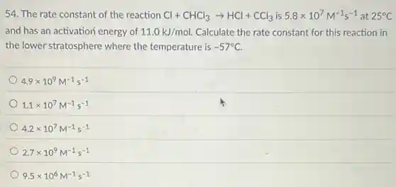 54. The rate constant of the reaction Cl+CHCl_(3)arrow HCl+CCl_(3) is 5.8times 10^7M^-1s^-1 at 25^circ C
and has an activation energy of 11.0kJ/mol. Calculate the rate constant for this reaction in
the lower stratosphere where the temperature is -57^circ C
4.9times 10^9M^-1s^-1
1.1times 10^7M^-1s^-1
4.2times 10^7M^-1s^-1
2.7times 10^9M^-1s^-1
9.5times 10^6M^-1s^-1
