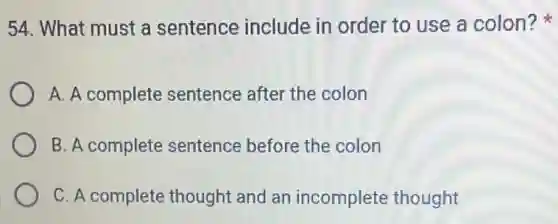 54. What must a sentence include in order to use a colon?
A. A complete sentence after the colon
B. A complete sentence before the colon
C. A complete thought and an incomplete thought