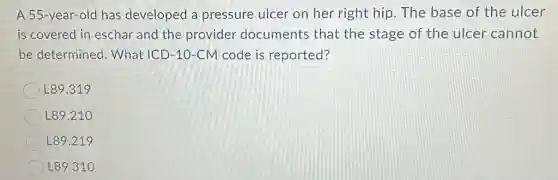 A 55-year-old has developed a pressure ulcer on her right hip.The base of the ulcer
is covered in eschar and the provider documents that the stage of the ulcer cannot
be determined What ICD-10-CM code is reported?
L89.319
L89.210
L89.219
L89.310