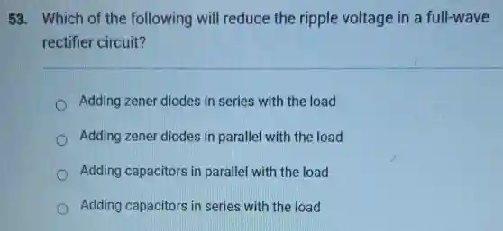 58. Which of the following will reduce the ripple voltage in a full-wave
rectifier circuit?
Adding zener diodes in series with the load
Adding zener diodes in parallel with the load
Adding capacitors in parallel with the load
Adding capacitors in series with the load