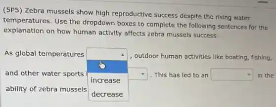 (5P5) Zebra mussels show high reproductive success despite the rising water
temperatures. Use the dropdown boxes to complete the following sentences for the
explanation on how human activity affects zebra mussels success.
As global temperatures
square  square  This has led to an square  in the
outdoor human activities like boating, fishing,
and other water sports
increase
ability of zebra mussels