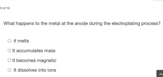 6 of 10
What happens to the metal at the anode during the electroplating process?
It melts
It accumulates mass
It becomes magnetic
It dissolves into ions