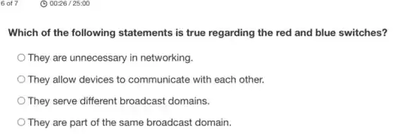 6 of 7
Which of the following statements is true regarding the red and blue switches?
They are unnecessary in networking.
They allow devices to communicate with each other.
They serve different broadcast domains.
They are part of the same broadcast domain.
