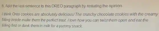 6. Add the last sentence to this OREO paragraph by restating the opinion.
I think Oreo cookies are absolutely delicious!The crunchy chocolate cookies with the creamy
filling inside make them the perfect treat. I love how you can twist them open and eat the
filling first or dunk them in milk for a yummy snack.