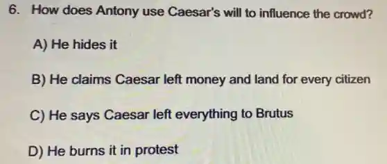 6. How does Antony use Caesar's will to influence the crowd?
A) He hides it
B) He claims Caesar left money and land for every citizen
C) He says Caesar left everything to Brutus
D) He burns it in protest