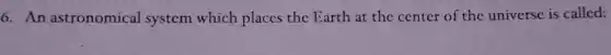 6. An astronomical system which places the Earth at the center of the universe is called: