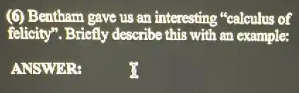 (6) Bentham gave us an interesting "calculus of
felicity". Briefly describe this with an example:
ANSWER:
35