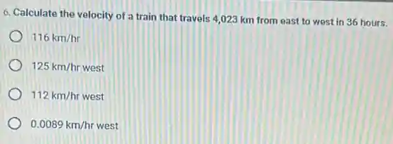 6. Calculate the velocity of a train that travels 4,023 km from east to west in 36 hours.
116km/hr
125km/hr n/hr west
112km/hr west
0.0089km/hr west